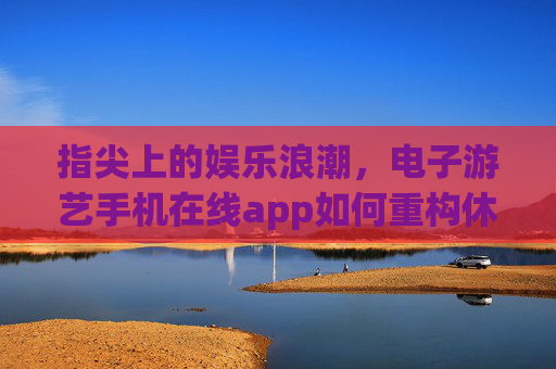 指尖上的娱乐浪潮，电子游艺手机在线app如何重构休闲生活，指尖上的娱乐浪潮，电子游艺手机App重构休闲生活