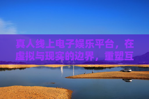 真人线上电子娱乐平台，在虚拟与现实的边界，重塑互动娱乐新体验，真人线上娱乐，虚实边界重塑互动新体验