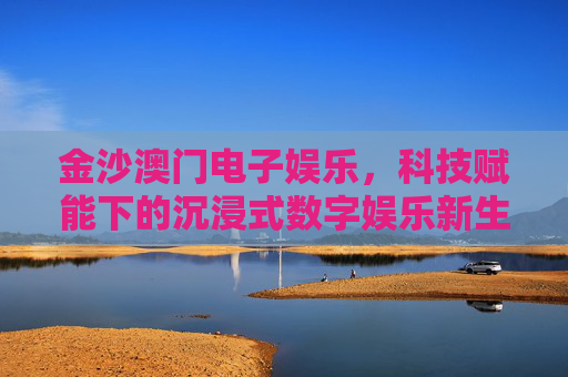 金沙澳门电子娱乐,科技赋能下的沉浸式数字娱乐新生态,金沙澳门,科技赋能沉浸式数字娱乐新生态 金沙澳门电子娱乐,科技赋能下的沉浸式数字娱乐新生态,金沙澳门,科技赋能沉浸式数字娱乐新生态