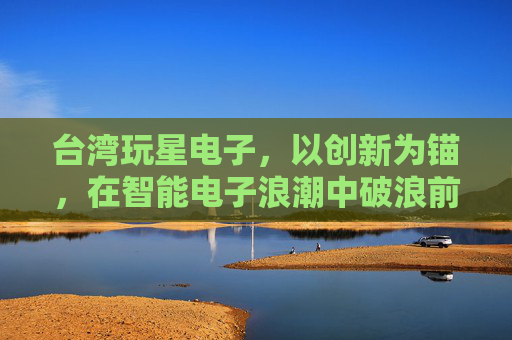 台湾玩星电子,以创新为锚,在智能电子浪潮中破浪前行,台湾玩星电子,创新为锚,智电破浪 台湾玩星电子,以创新为锚,在智能电子浪潮中破浪前行,台湾玩星电子,创新为锚,智电破浪