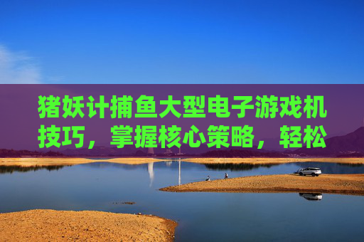 猪妖计捕鱼大型电子游戏机技巧，掌握核心策略，轻松捕获海量鱼群，猪妖计捕鱼，核心策略轻松捕获海量鱼群