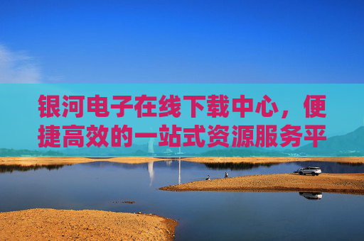 银河电子在线下载中心，便捷高效的一站式资源服务平台，银河电子一站式高效在线下载服务平台