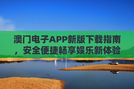 澳门电子APP新版下载指南，安全便捷畅享娱乐新体验，澳门电子APP新版下载，安全便捷畅享娱乐新体验