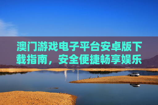 澳门游戏电子平台安卓版下载指南，安全便捷畅享娱乐新体验，澳门游戏电子平台安卓版下载指南，安全便捷畅享娱乐新体验