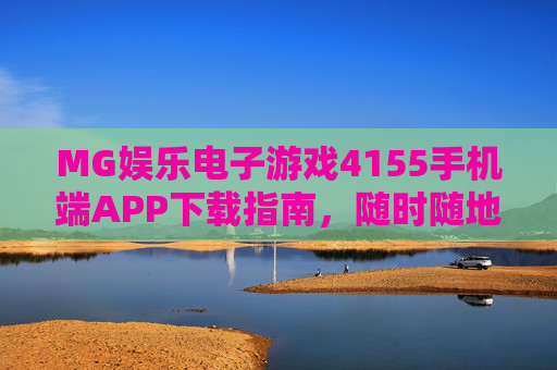 MG娱乐电子游戏4155手机端APP下载指南，随时随地畅玩精彩游戏