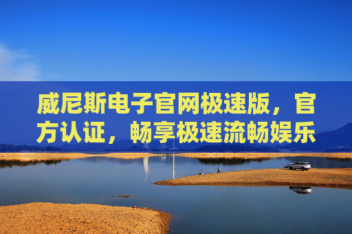 威尼斯电子官网极速版，官方认证，畅享极速流畅娱乐新体验，威尼斯电子官网极速版，官方认证，畅享极速流畅娱乐新体验