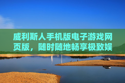 威利斯人手机版电子游戏网页版，随时随地畅享极致娱乐新体验，威利斯人手机网页版，随时随地畅享极致娱乐新体验