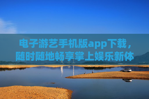 电子游艺手机版app下载，随时随地畅享掌上娱乐新体验，电子游艺手机版app下载，畅享掌上娱乐新体验
