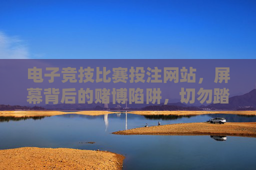 电子竞技比赛投注网站，屏幕背后的赌博陷阱，切勿踏入！电竞投注网站藏赌博陷阱，屏幕背后切勿踏入！