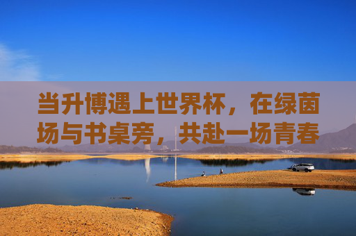 当升博遇上世界杯，在绿茵场与书桌旁，共赴一场青春的双线战役，升博遇上世界杯，青春的双线战役