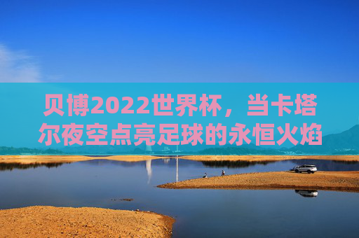 贝博2022世界杯，当卡塔尔夜空点亮足球的永恒火焰，卡塔尔夜空，点亮足球的永恒火焰