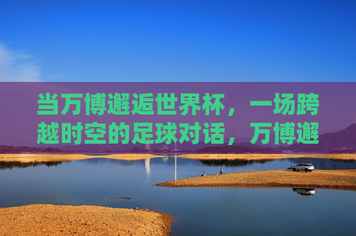 当万博邂逅世界杯，一场跨越时空的足球对话，万博邂逅世界杯，跨越时空的足球对话