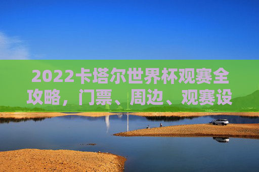 2022卡塔尔世界杯观赛全攻略，门票、周边、观赛设备这样买，2022卡塔尔世界杯观赛全攻略，门票、周边、观赛设备购买指南