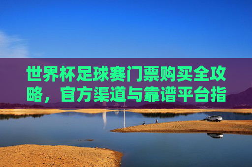 世界杯足球赛门票购买全攻略，官方渠道与靠谱平台指南，世界杯足球赛门票购买全攻略，官方渠道与靠谱平台指南