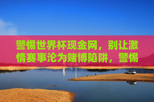 警惕世界杯现金网，别让激情赛事沦为赌博陷阱，警惕世界杯现金网，别让激情赛事沦为赌博陷阱