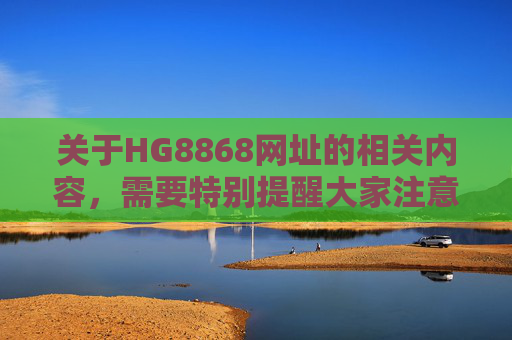 关于HG8868网址的相关内容，需要特别提醒大家注意网络安全风险。近年来，各类非法网站常以相似编号为幌子，涉及赌博、诈骗、信息窃取等违法活动，严重危害个人财产安全和网络生态，HG8868网址涉违法风险，网络安全需警惕