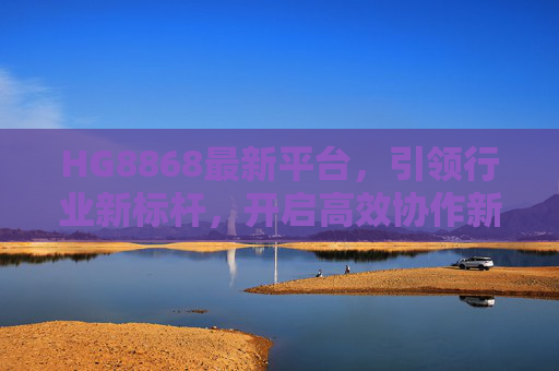 HG8868最新平台，引领行业新标杆，开启高效协作新纪元，HG8868最新平台，引领行业新标杆，开启高效协作新纪元