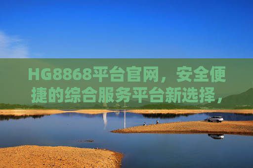 HG8868平台官网，安全便捷的综合服务平台新选择，HG8868平台官网，安全便捷的综合服务平台新选择