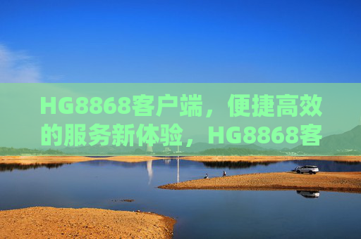 HG8868客户端，便捷高效的服务新体验，HG8868客户端，便捷高效的服务新体验