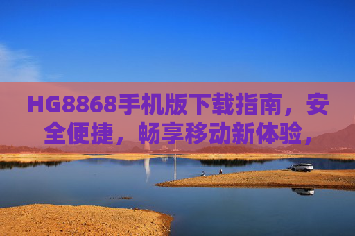 HG8868手机版下载指南，安全便捷，畅享移动新体验，HG8868手机版下载指南，安全便捷畅享移动新体验