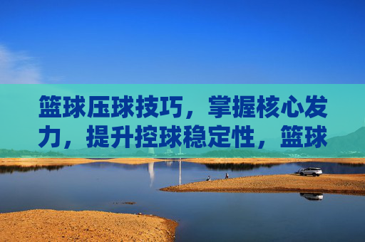 篮球压球技巧，掌握核心发力，提升控球稳定性，篮球压球，核心发力提升控球稳定性