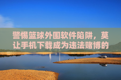 警惕篮球外围软件陷阱，莫让手机下载成为违法赌博的入口，警惕篮球外围软件陷阱，莫让手机下载成违法赌博入口