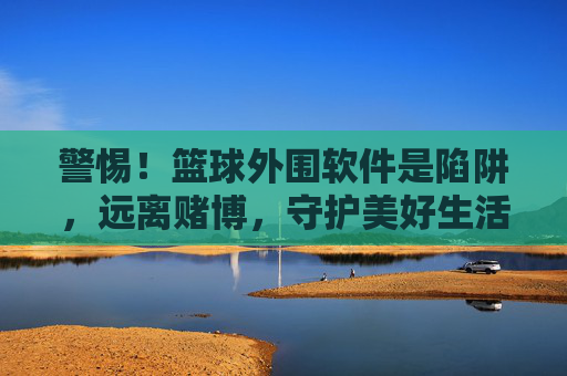 警惕！篮球外围软件是陷阱，远离赌博，守护美好生活，警惕篮球外围陷阱，远离赌博守护美好生活