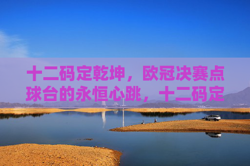 十二码定乾坤，欧冠决赛点球台的永恒心跳，十二码定乾坤，欧冠决赛的永恒心跳