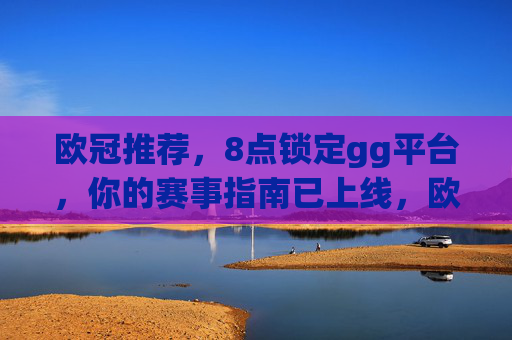 欧冠推荐，8点锁定gg平台，你的赛事指南已上线，欧冠推荐，8点锁定gg平台，赛事指南已上线