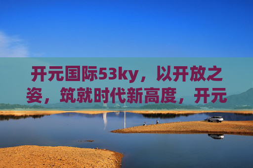 开元国际53ky，以开放之姿，筑就时代新高度，开元国际，开放筑就时代新高度