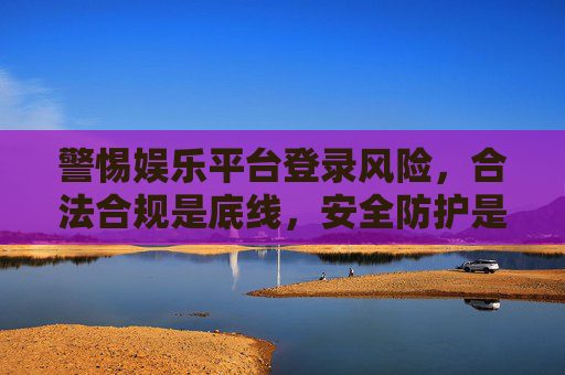 警惕娱乐平台登录风险，合法合规是底线，安全防护是关键，警惕娱乐平台登录风险，合规筑底线，安全护关键