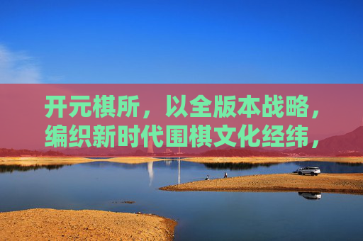 开元棋所,以全版本战略,编织新时代围棋文化经纬,开元棋所,全版本战略织就新时代围棋文化经纬 开元棋所,以全版本战略,编织新时代围棋文化经纬,开元棋所,全版本战略织就新时代围棋文化经纬