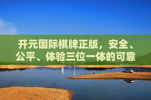 开元国际棋牌正版，安全、公平、体验三位一体的可靠之选，开元国际棋牌，正版安全公平体验三位一体之选