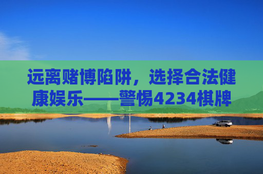 远离赌博陷阱，选择合法健康娱乐——警惕4234棋牌等违规平台的风险，远离赌博陷阱，警惕4234棋牌等违规平台，选择合法健康娱乐