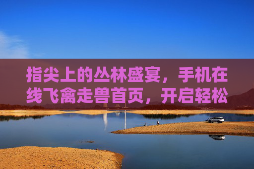 指尖上的丛林盛宴，手机在线飞禽走兽首页，开启轻松娱乐新体验，飞禽走兽，手机在线丛林盛宴，轻松娱乐新体验