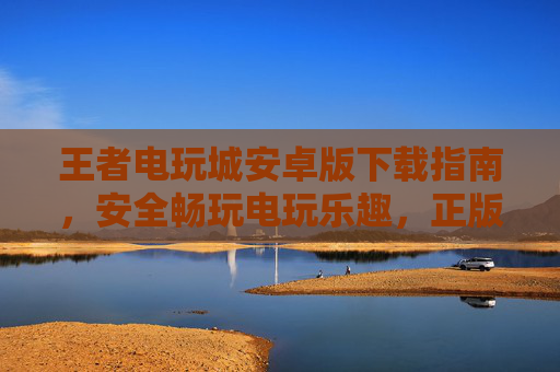 王者电玩城安卓版下载指南，安全畅玩电玩乐趣，正版平台一键获取，王者电玩城安卓版安全下载指南，正版平台一键获取