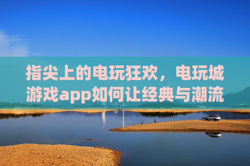 指尖上的电玩狂欢，电玩城游戏app如何让经典与潮流在掌心重生？指尖电玩狂欢，经典与潮流的掌心重生