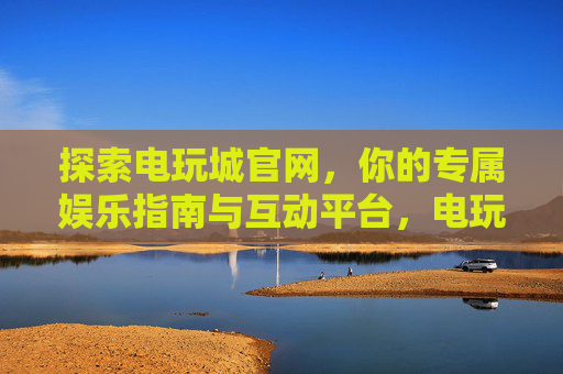 探索电玩城官网，你的专属娱乐指南与互动平台，电玩城官网，专属娱乐指南与互动平台