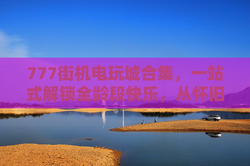 777街机电玩城合集，一站式解锁全龄段快乐，从怀旧到潮玩的全感官盛宴，777街机电玩城合集，全龄段怀旧潮玩全感官盛宴