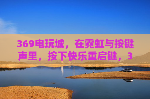 369电玩城，在霓虹与按键声里，按下快乐重启键，369电玩城，霓虹按键间的快乐重启