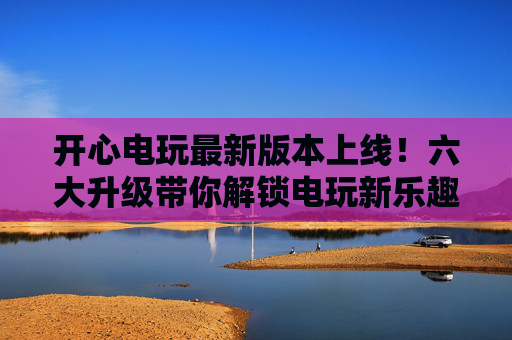 开心电玩最新版本上线！六大升级带你解锁电玩新乐趣