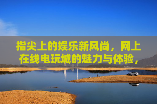 指尖上的娱乐新风尚，网上在线电玩城的魅力与体验，指尖电玩城，在线娱乐新风尚与魅力体验