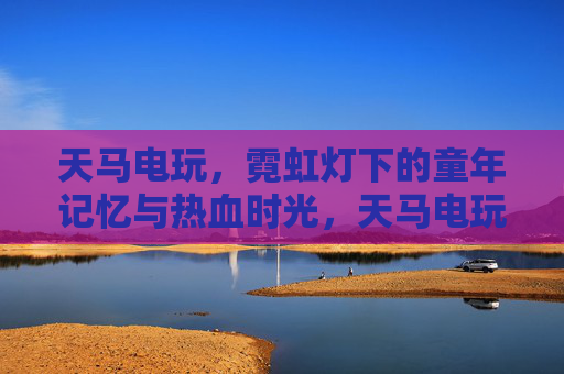 天马电玩，霓虹灯下的童年记忆与热血时光，天马电玩，霓虹灯里的童年与热血