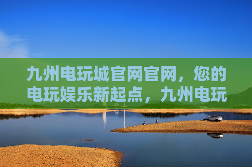 九州电玩城官网官网，您的电玩娱乐新起点，九州电玩城官网，开启您的电玩娱乐新起点