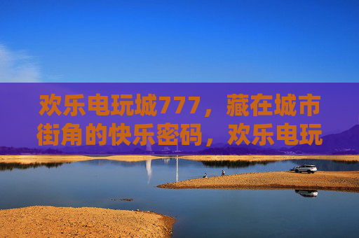 欢乐电玩城777，藏在城市街角的快乐密码，欢乐电玩城777，藏在城市街角的快乐密码