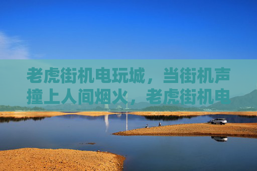 老虎街机电玩城,当街机声撞上人间烟火,老虎街机电玩城,街机声撞人间烟火 老虎街机电玩城,当街机声撞上人间烟火,老虎街机电玩城,街机声撞人间烟火