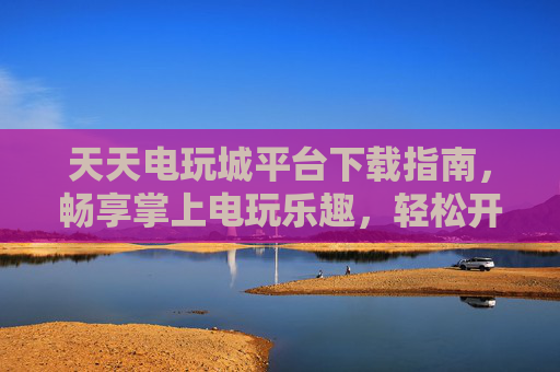 天天电玩城平台下载指南，畅享掌上电玩乐趣，轻松开启游戏之旅，天天电玩城下载指南，掌上电玩乐趣轻松开启