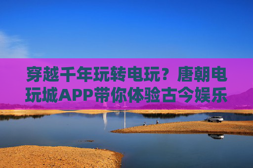 穿越千年玩转电玩？唐朝电玩城APP带你体验古今娱乐大碰撞！唐朝电玩城APP，古今娱乐千年碰撞