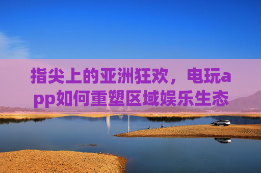 指尖上的亚洲狂欢，电玩app如何重塑区域娱乐生态，电玩app重塑亚洲区域娱乐生态