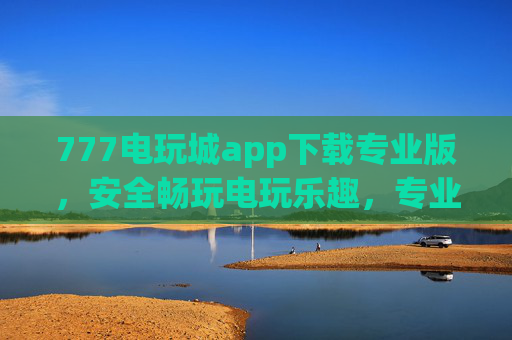 777电玩城app下载专业版，安全畅玩电玩乐趣，专业版带来极致娱乐体验，777电玩城专业版，安全畅玩极致娱乐体验